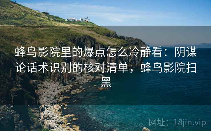 蜂鸟影院里的爆点怎么冷静看:阴谋论话术识别的核对清单,蜂鸟影院扫黑 蜂鸟影院里的爆点怎么冷静看:阴谋论话术识别的核对清单,蜂鸟影院扫黑