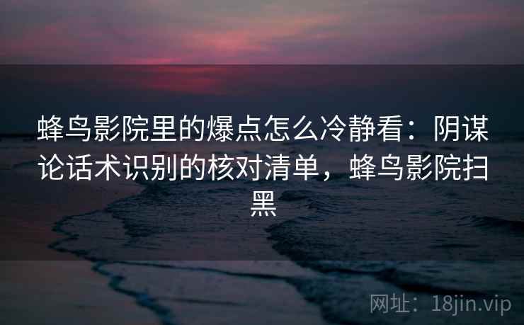 蜂鸟影院里的爆点怎么冷静看：阴谋论话术识别的核对清单，蜂鸟影院扫黑
