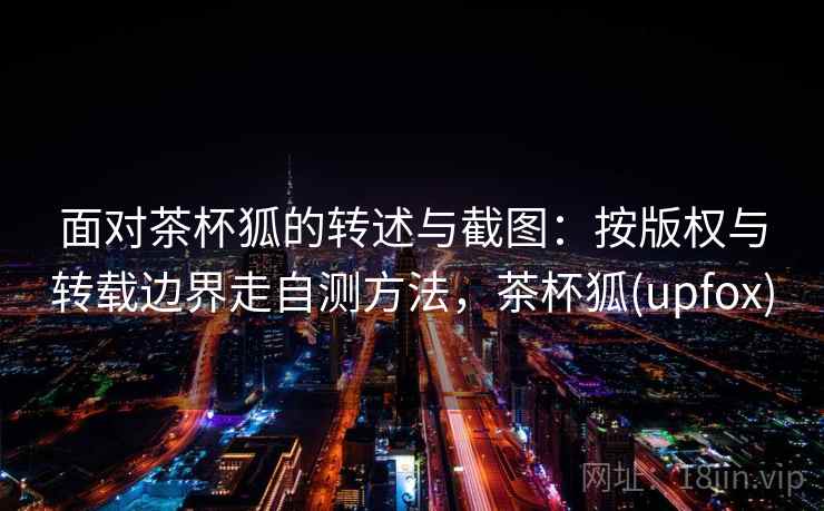 面对茶杯狐的转述与截图：按版权与转载边界走自测方法，茶杯狐(upfox)