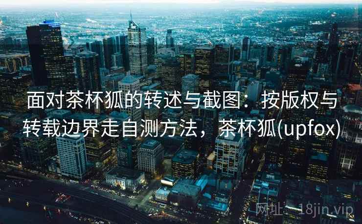 面对茶杯狐的转述与截图：按版权与转载边界走自测方法，茶杯狐(upfox)