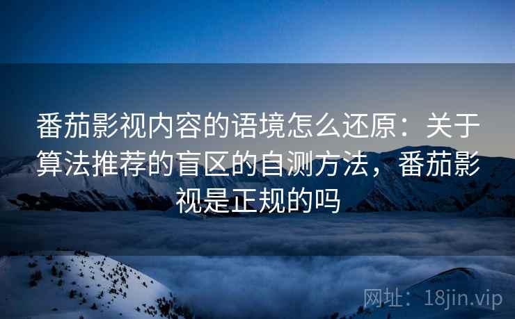 番茄影视内容的语境怎么还原:关于算法推荐的盲区的自测方法,番茄影视是正规的吗 番茄影视内容的语境怎么还原:关于算法推荐的盲区的自测方法,番茄影视是正规的吗
