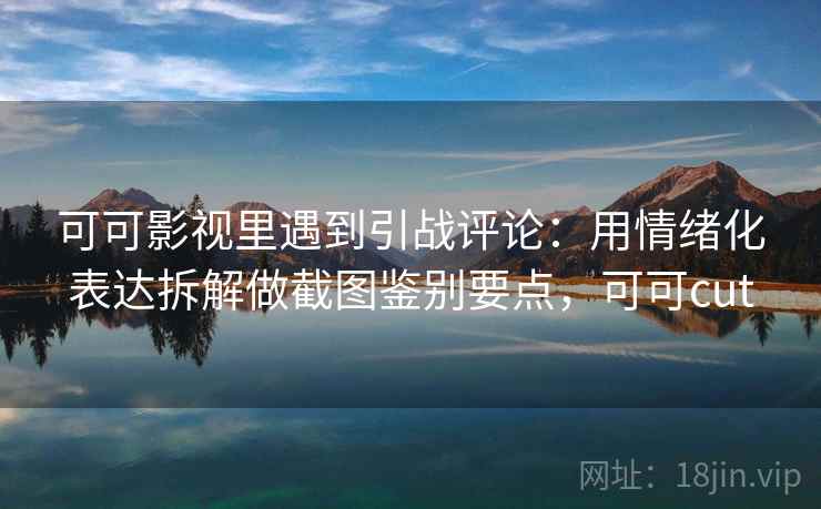 可可影视里遇到引战评论：用情绪化表达拆解做截图鉴别要点，可可cut