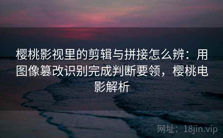 樱桃影视里的剪辑与拼接怎么辨：用图像篡改识别完成判断要领，樱桃电影解析