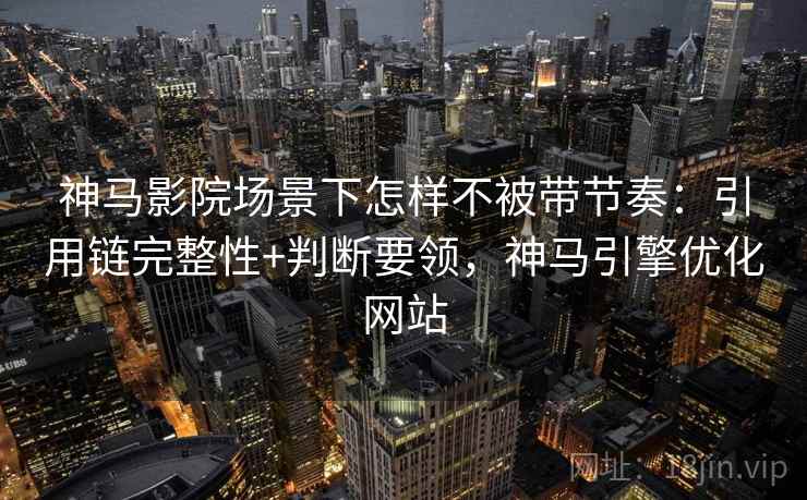 神马影院场景下怎样不被带节奏：引用链完整性+判断要领，神马引擎优化网站