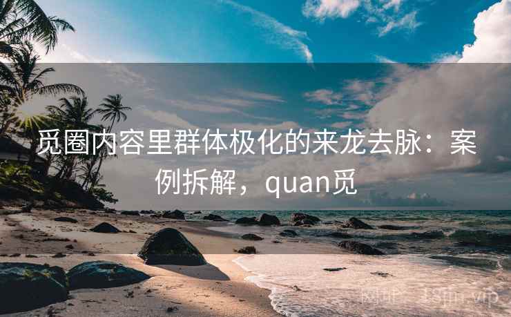 觅圈内容里群体极化的来龙去脉:案例拆解,quan觅 觅圈内容里群体极化的来龙去脉:案例拆解,quan觅