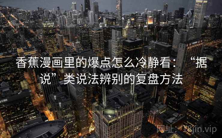 香蕉漫画里的爆点怎么冷静看:“据说”类说法辨别的复盘方法 香蕉漫画里的爆点怎么冷静看:“据说”类说法辨别的复盘方法