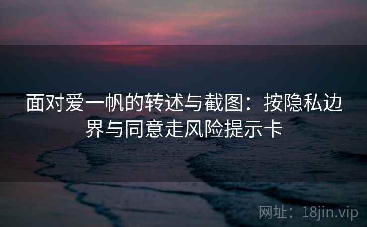 面对爱一帆的转述与截图：按隐私边界与同意走风险提示卡