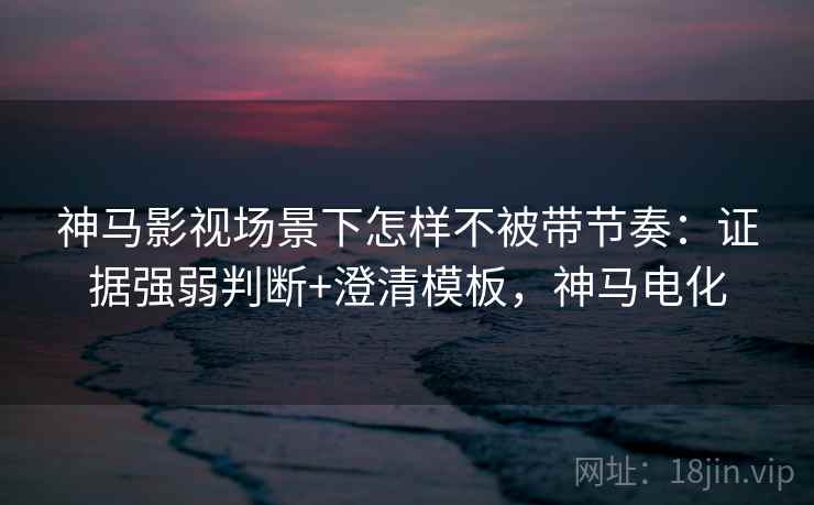 神马影视场景下怎样不被带节奏:证据强弱判断+澄清模板,神马电化 神马影视场景下怎样不被带节奏:证据强弱判断+澄清模板,神马电化