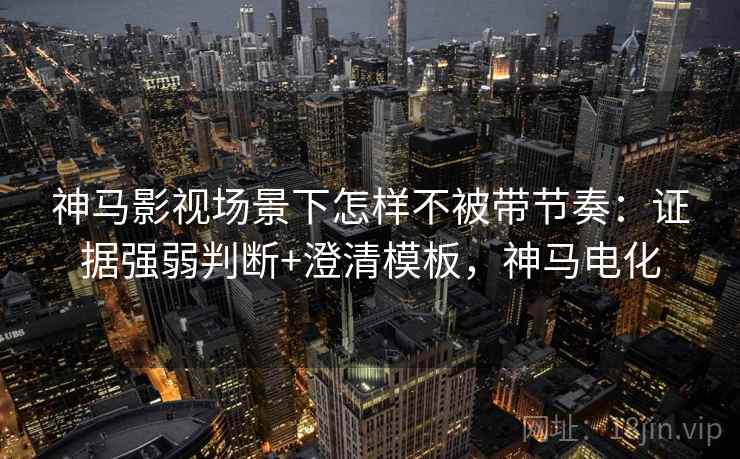 神马影视场景下怎样不被带节奏：证据强弱判断+澄清模板，神马电化