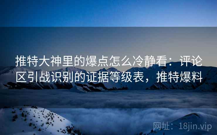推特大神里的爆点怎么冷静看：评论区引战识别的证据等级表，推特爆料