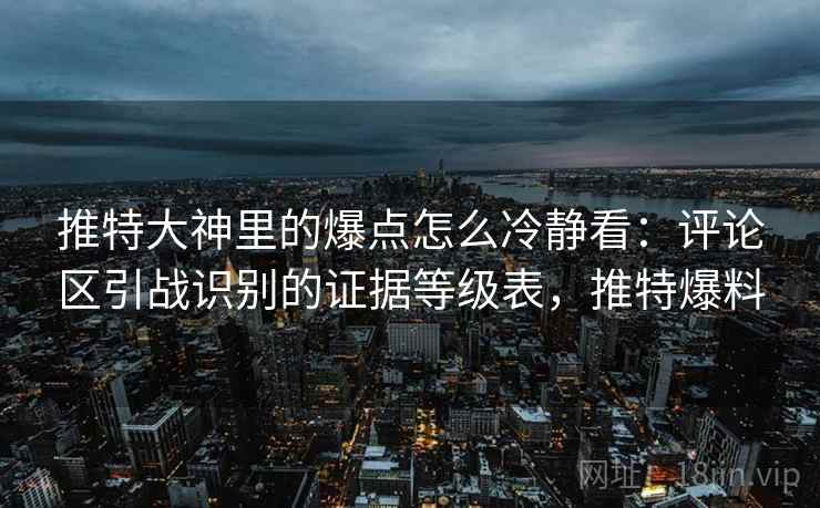 推特大神里的爆点怎么冷静看:评论区引战识别的证据等级表,推特爆料 推特大神里的爆点怎么冷静看:评论区引战识别的证据等级表,推特爆料