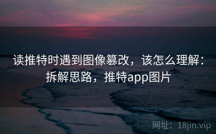 读推特时遇到图像篡改,该怎么理解:拆解思路,推特app图片 读推特时遇到图像篡改,该怎么理解:拆解思路,推特app图片