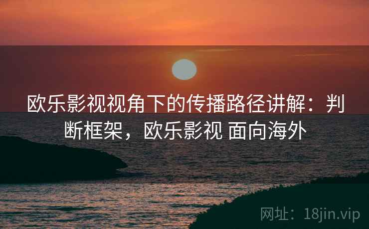欧乐影视视角下的传播路径讲解：判断框架，欧乐影视 面向海外