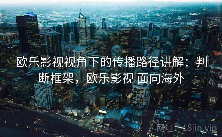 欧乐影视视角下的传播路径讲解:判断框架,欧乐影视 面向海外 欧乐影视视角下的传播路径讲解:判断框架,欧乐影视 面向海外