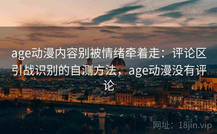 age动漫内容别被情绪牵着走：评论区引战识别的自测方法，age动漫没有评论
