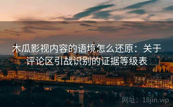 木瓜影视内容的语境怎么还原：关于评论区引战识别的证据等级表