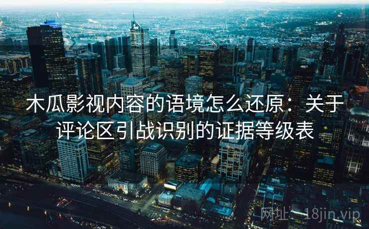 木瓜影视内容的语境怎么还原:关于评论区引战识别的证据等级表 木瓜影视内容的语境怎么还原:关于评论区引战识别的证据等级表