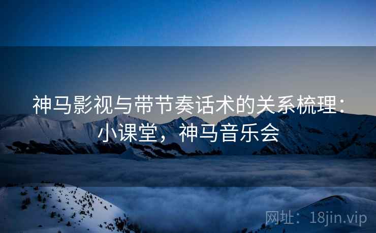 神马影视与带节奏话术的关系梳理:小课堂,神马音乐会 神马影视与带节奏话术的关系梳理:小课堂,神马音乐会