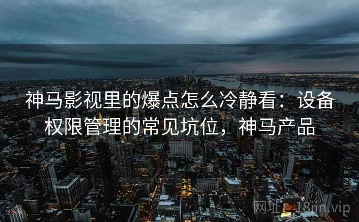 神马影视里的爆点怎么冷静看:设备权限管理的常见坑位,神马产品 神马影视里的爆点怎么冷静看:设备权限管理的常见坑位,神马产品