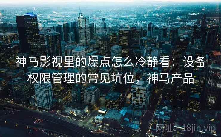 神马影视里的爆点怎么冷静看：设备权限管理的常见坑位，神马产品