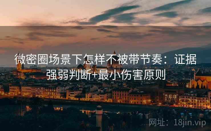 微密圈场景下怎样不被带节奏：证据强弱判断+最小伤害原则