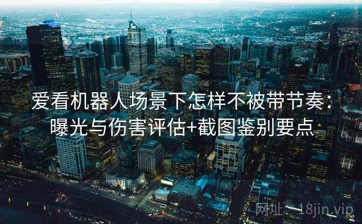 爱看机器人场景下怎样不被带节奏：曝光与伤害评估+截图鉴别要点