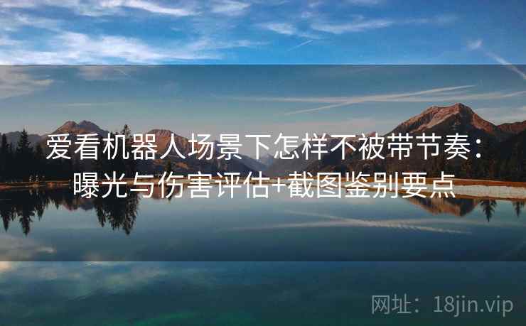 爱看机器人场景下怎样不被带节奏:曝光与伤害评估+截图鉴别要点 爱看机器人场景下怎样不被带节奏:曝光与伤害评估+截图鉴别要点