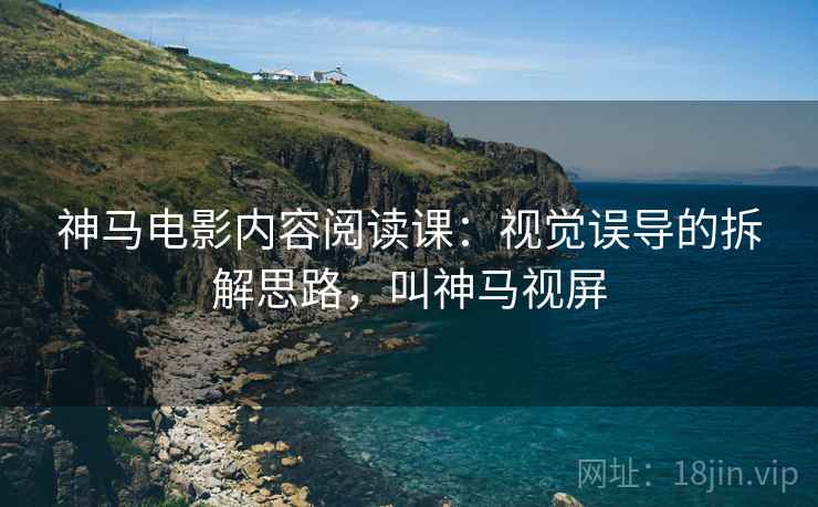 神马电影内容阅读课:视觉误导的拆解思路,叫神马视屏 神马电影内容阅读课:视觉误导的拆解思路,叫神马视屏