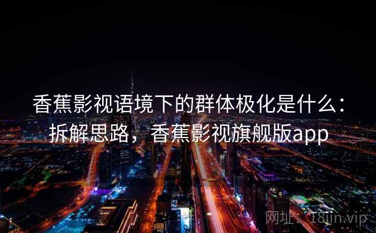香蕉影视语境下的群体极化是什么:拆解思路,香蕉影视旗舰版app 香蕉影视语境下的群体极化是什么:拆解思路,香蕉影视旗舰版app