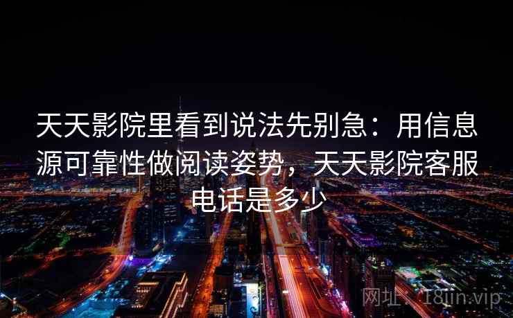 天天影院里看到说法先别急：用信息源可靠性做阅读姿势，天天影院客服电话是多少