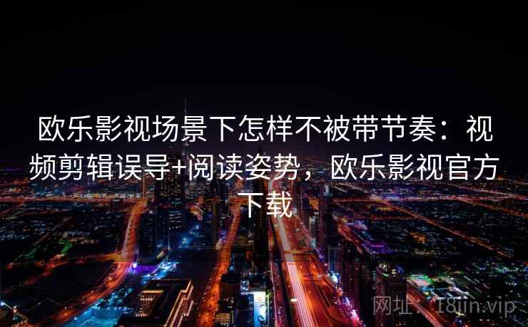欧乐影视场景下怎样不被带节奏:视频剪辑误导+阅读姿势,欧乐影视官方下载 欧乐影视场景下怎样不被带节奏:视频剪辑误导+阅读姿势,欧乐影视官方下载