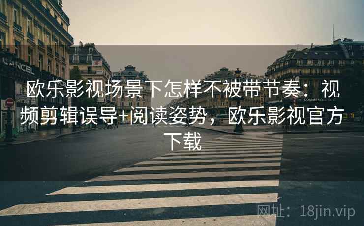 欧乐影视场景下怎样不被带节奏：视频剪辑误导+阅读姿势，欧乐影视官方下载
