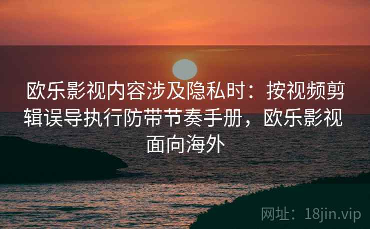 欧乐影视内容涉及隐私时：按视频剪辑误导执行防带节奏手册，欧乐影视 面向海外