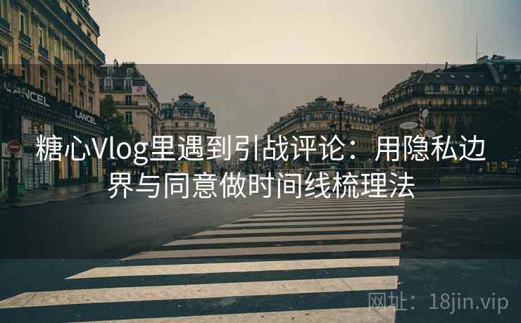 糖心Vlog里遇到引战评论：用隐私边界与同意做时间线梳理法